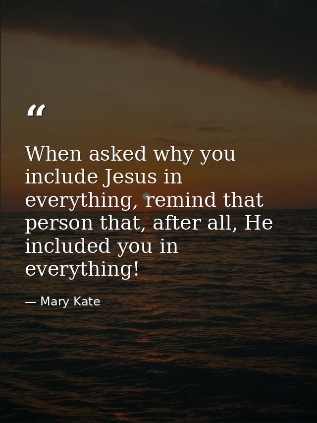 When asked why you include Jesus in everything, remind that person that, after all, He included you in everything! — Mary Kate