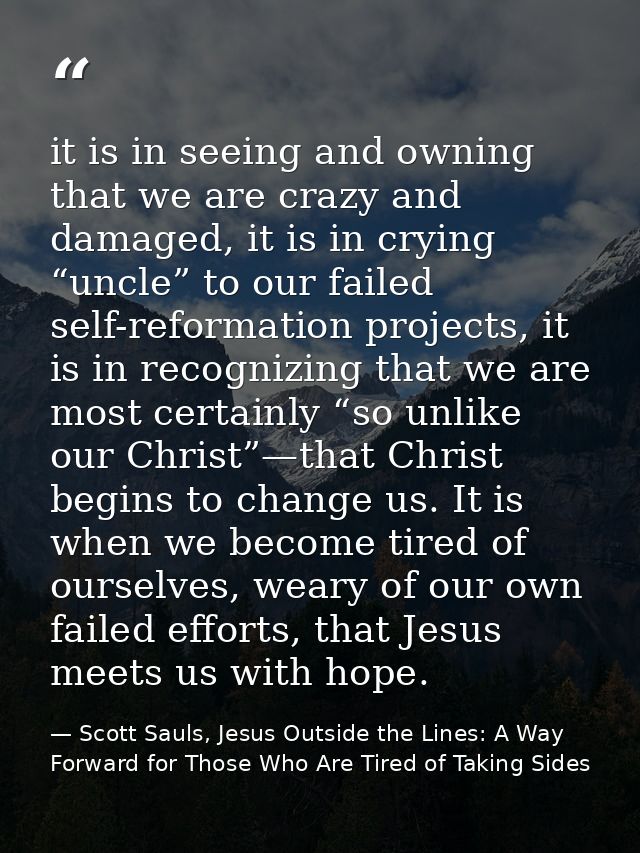 it is in seeing and owning that we are crazy and damaged, it is in crying “uncle” to our failed self-reformation project — Scott Sauls, Jesus Outside the Lines: A Way Forward for Those Who Are Tired of Taking Sides