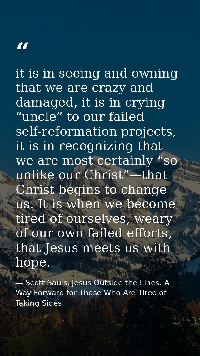 it is in seeing and owning that we are crazy and damaged, it is in crying “uncle” to our failed self-reformation project — Scott Sauls, Jesus Outside the Lines: A Way Forward for Those Who Are Tired of Taking Sides