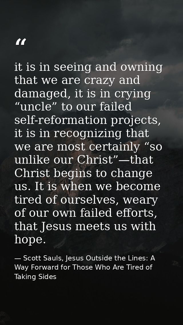 it is in seeing and owning that we are crazy and damaged, it is in crying “uncle” to our failed self-reformation project — Scott Sauls, Jesus Outside the Lines: A Way Forward for Those Who Are Tired of Taking Sides