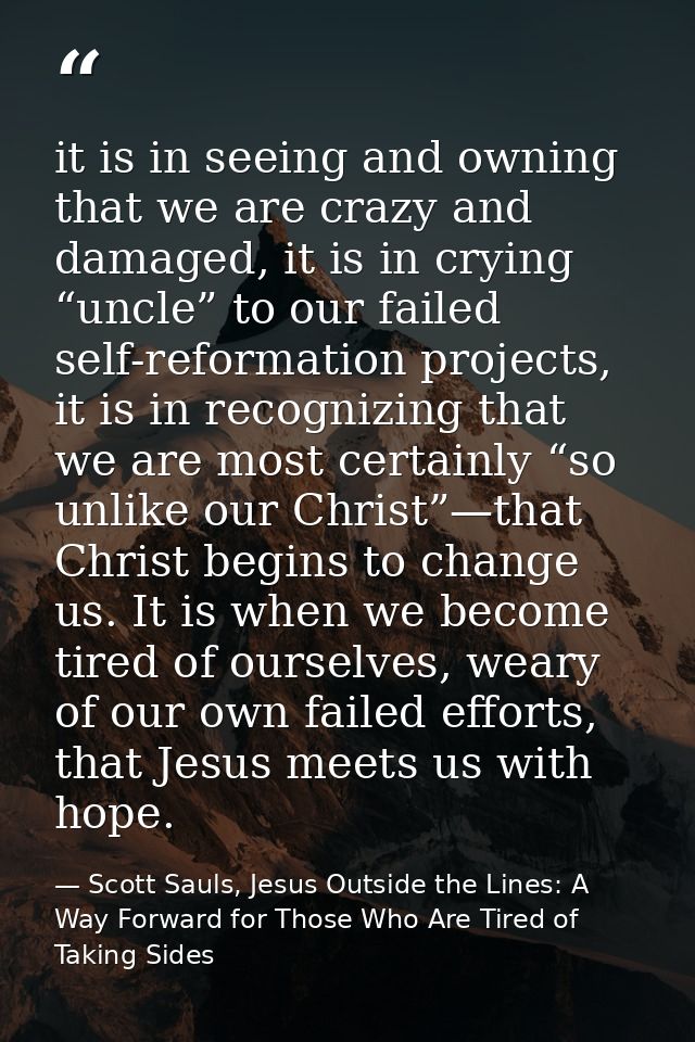 it is in seeing and owning that we are crazy and damaged, it is in crying “uncle” to our failed self-reformation project — Scott Sauls, Jesus Outside the Lines: A Way Forward for Those Who Are Tired of Taking Sides