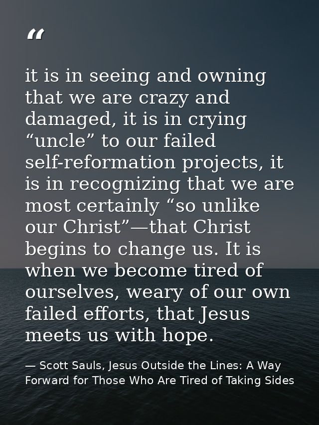 it is in seeing and owning that we are crazy and damaged, it is in crying “uncle” to our failed self-reformation project — Scott Sauls, Jesus Outside the Lines: A Way Forward for Those Who Are Tired of Taking Sides