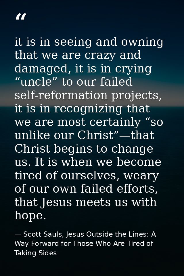 it is in seeing and owning that we are crazy and damaged, it is in crying “uncle” to our failed self-reformation project — Scott Sauls, Jesus Outside the Lines: A Way Forward for Those Who Are Tired of Taking Sides