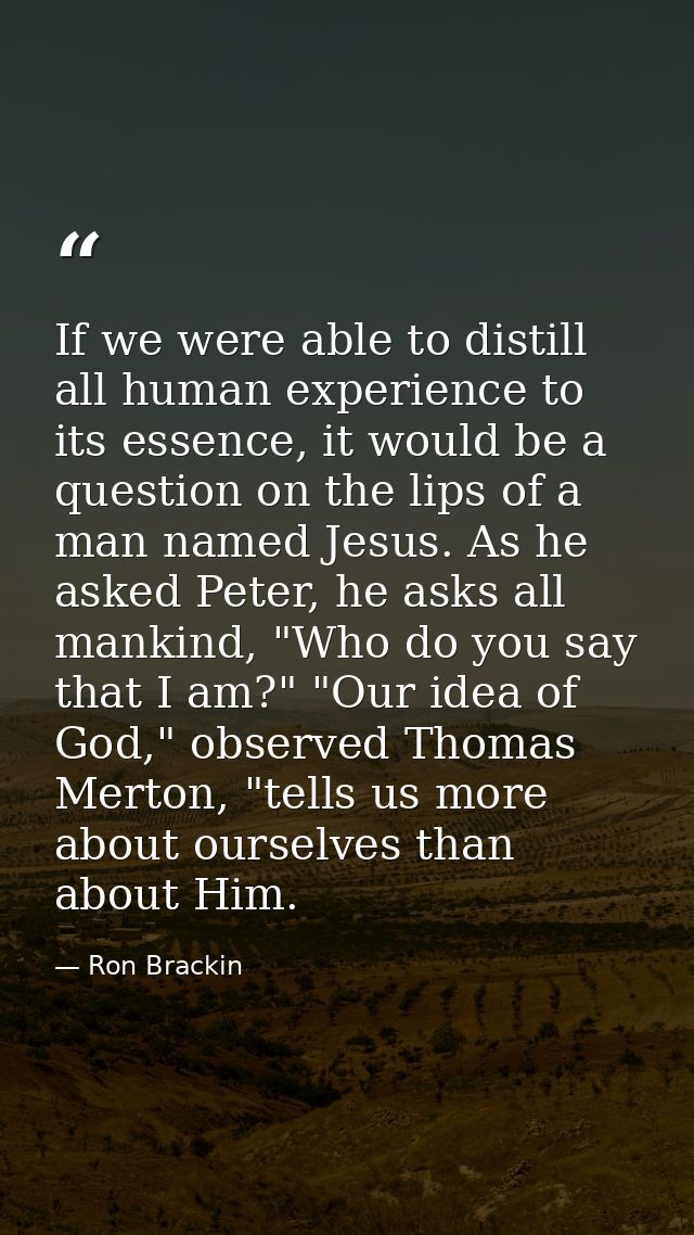 If we were able to distill all human experience to its essence, it would be a question on the lips of a man named Jesus. — Ron Brackin