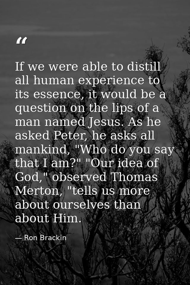 If we were able to distill all human experience to its essence, it would be a question on the lips of a man named Jesus. — Ron Brackin