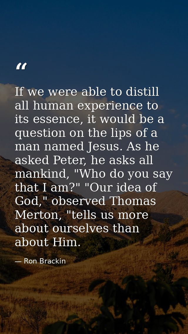 If we were able to distill all human experience to its essence, it would be a question on the lips of a man named Jesus. — Ron Brackin