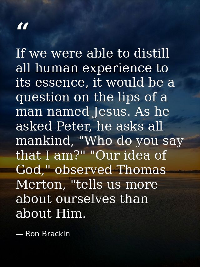 If we were able to distill all human experience to its essence, it would be a question on the lips of a man named Jesus. — Ron Brackin