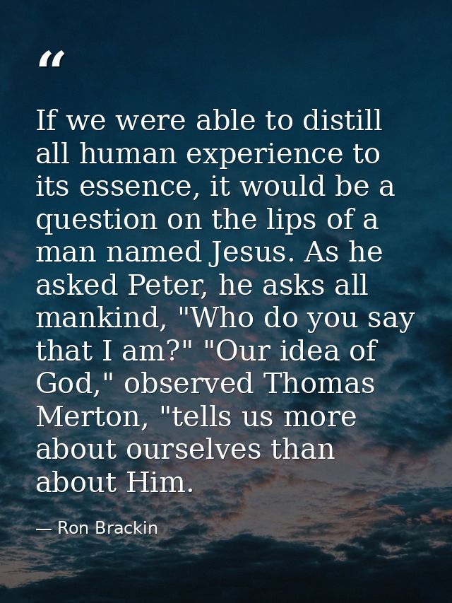 If we were able to distill all human experience to its essence, it would be a question on the lips of a man named Jesus. — Ron Brackin