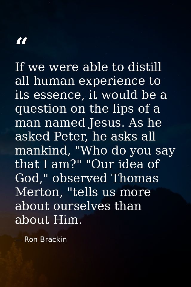 If we were able to distill all human experience to its essence, it would be a question on the lips of a man named Jesus. — Ron Brackin
