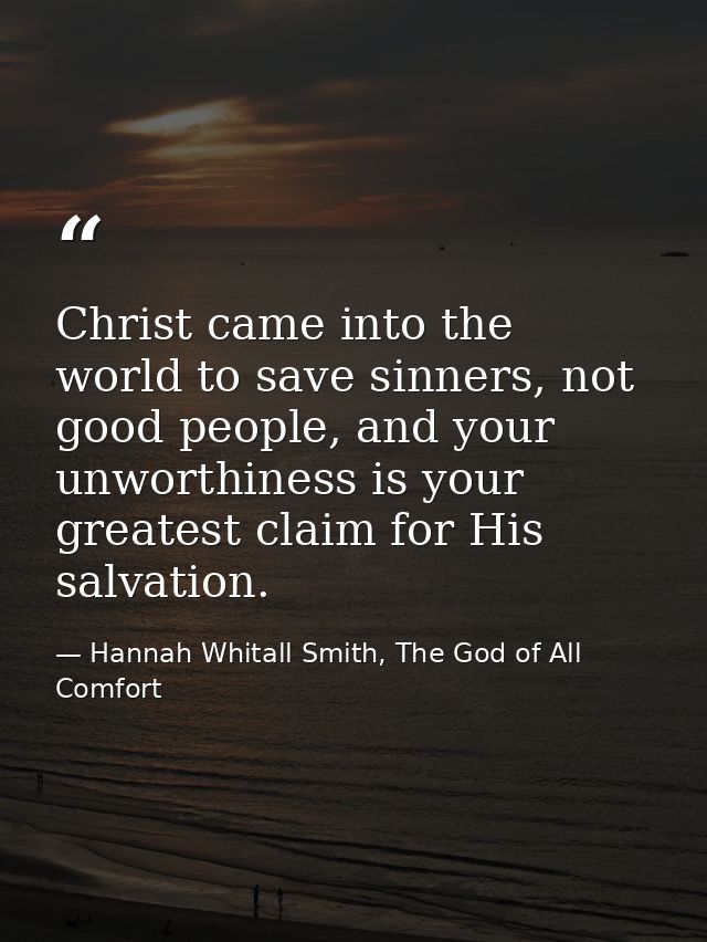 Christ came into the world to save sinners, not good people, and your unworthiness is your greatest claim for His salvat — Hannah Whitall Smith, The God of All Comfort