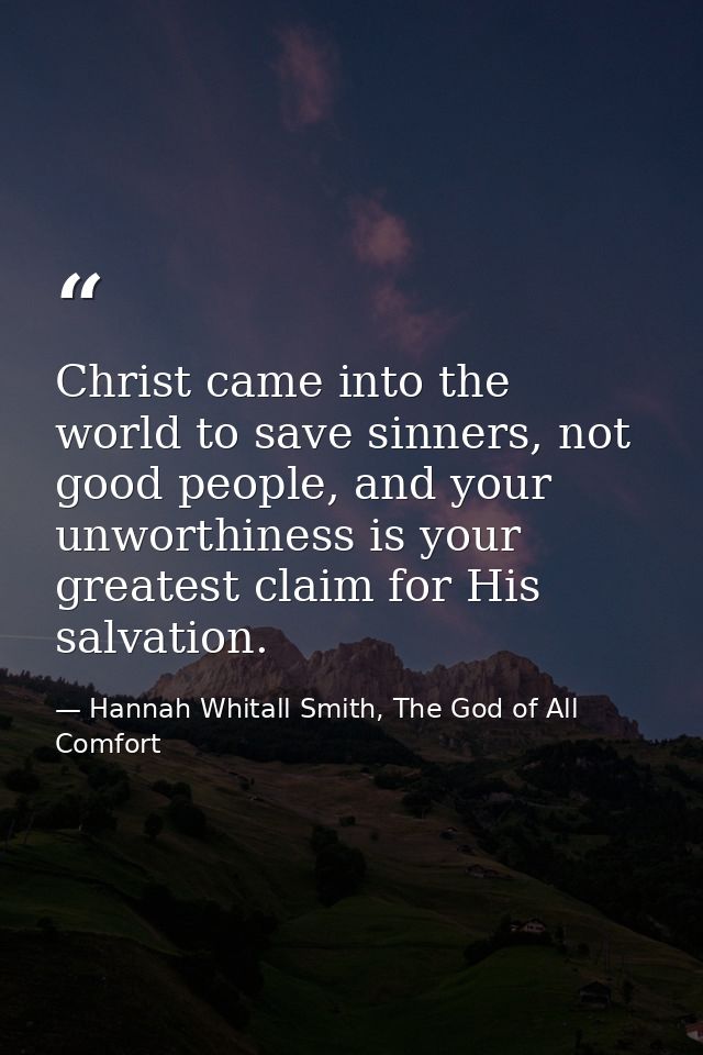 Christ came into the world to save sinners, not good people, and your unworthiness is your greatest claim for His salvat — Hannah Whitall Smith, The God of All Comfort