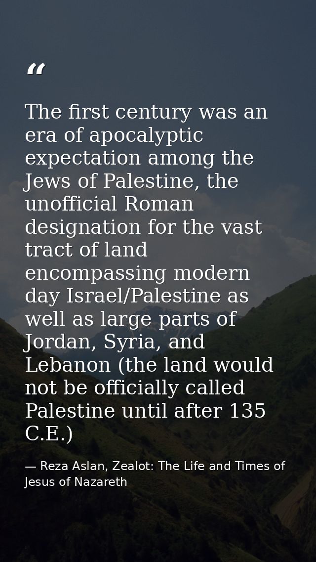 The first century was an era of apocalyptic expectation among the Jews of Palestine, the unofficial Roman designation fo — Reza Aslan, Zealot: The Life and Times of Jesus of Nazareth