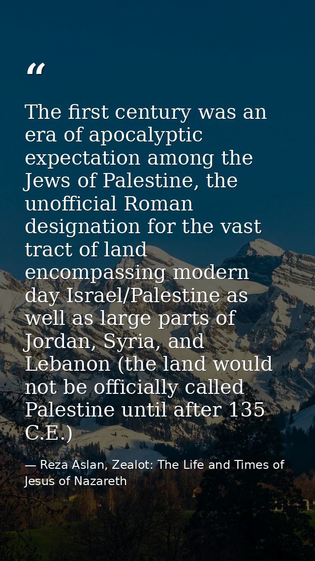 The first century was an era of apocalyptic expectation among the Jews of Palestine, the unofficial Roman designation fo — Reza Aslan, Zealot: The Life and Times of Jesus of Nazareth
