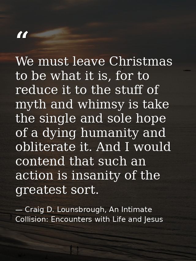We must leave Christmas to be what it is, for to reduce it to the stuff of myth and whimsy is take the single and sole h — Craig D. Lounsbrough, An Intimate Collision: Encounters with Life and Jesus