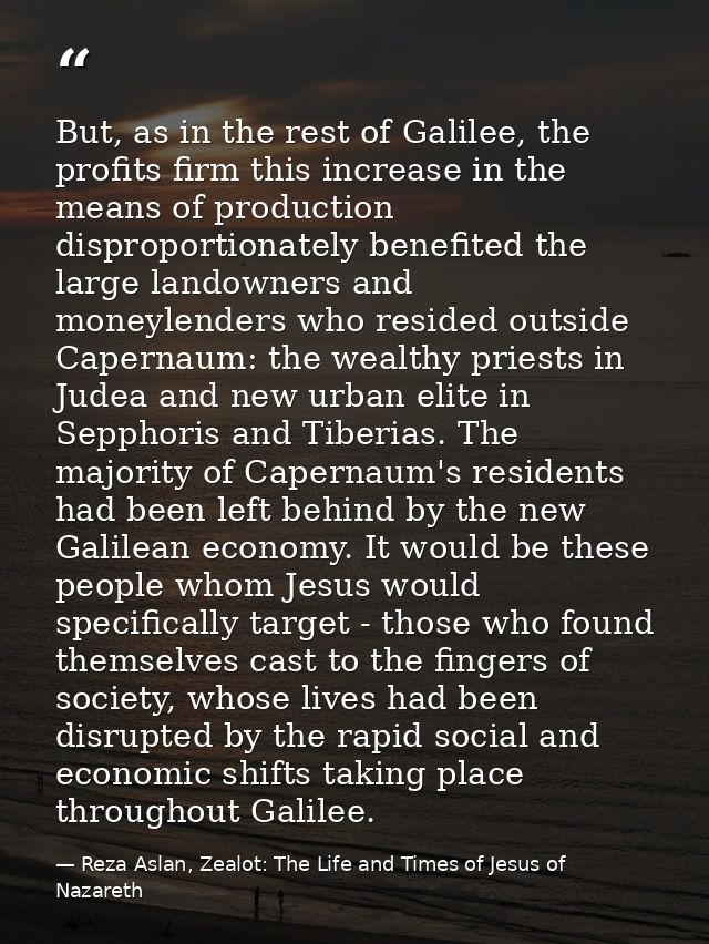 But, as in the rest of Galilee, the profits firm this increase in the means of production disproportionately benefited t — Reza Aslan, Zealot: The Life and Times of Jesus of Nazareth