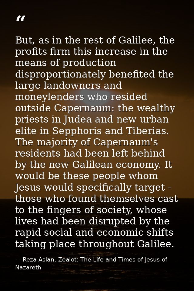 But, as in the rest of Galilee, the profits firm this increase in the means of production disproportionately benefited t — Reza Aslan, Zealot: The Life and Times of Jesus of Nazareth