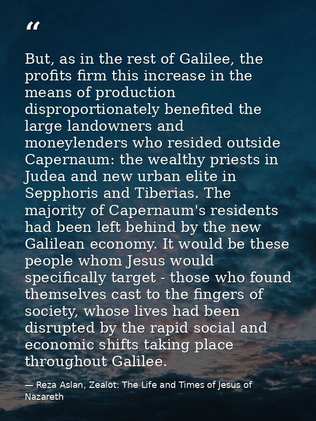 But, as in the rest of Galilee, the profits firm this increase in the means of production disproportionately benefited t — Reza Aslan, Zealot: The Life and Times of Jesus of Nazareth
