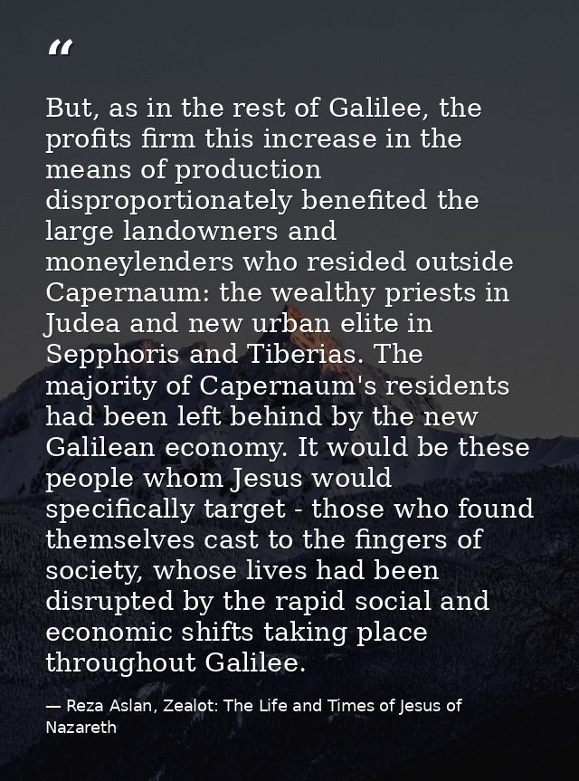 But, as in the rest of Galilee, the profits firm this increase in the means of production disproportionately benefited t — Reza Aslan, Zealot: The Life and Times of Jesus of Nazareth