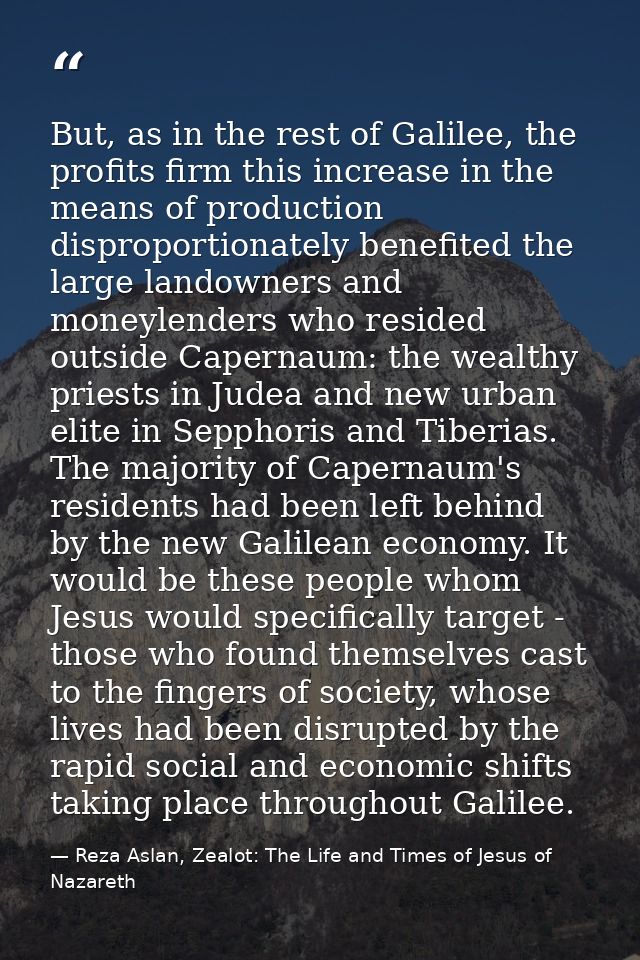 But, as in the rest of Galilee, the profits firm this increase in the means of production disproportionately benefited t — Reza Aslan, Zealot: The Life and Times of Jesus of Nazareth