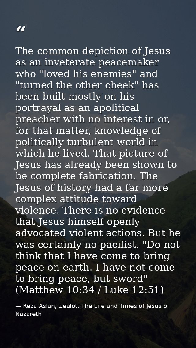 The common depiction of Jesus as an inveterate peacemaker who "loved his enemies" and "turned the other cheek" has been  — Reza Aslan, Zealot: The Life and Times of Jesus of Nazareth