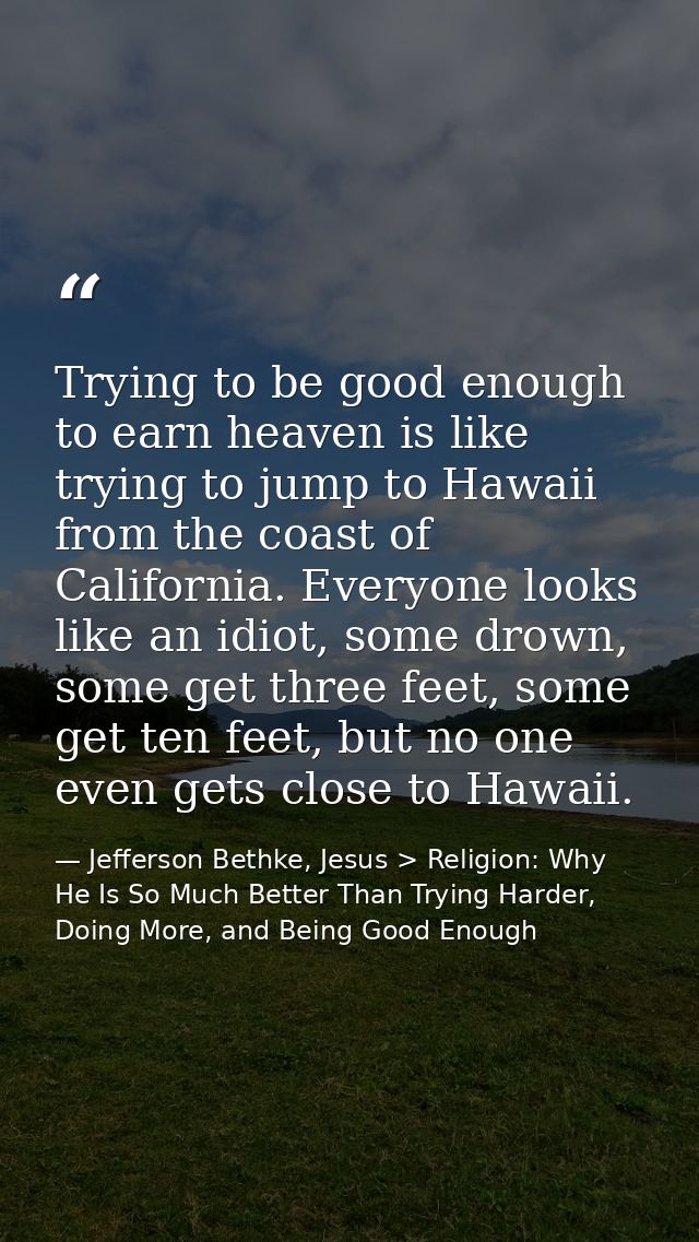 Trying to be good enough to earn heaven is like trying to jump to Hawaii from the coast of California. Everyone looks li — Jefferson Bethke, Jesus > Religion: Why He Is So Much Better Than Trying Harder, Doing More, and Being Good Enough