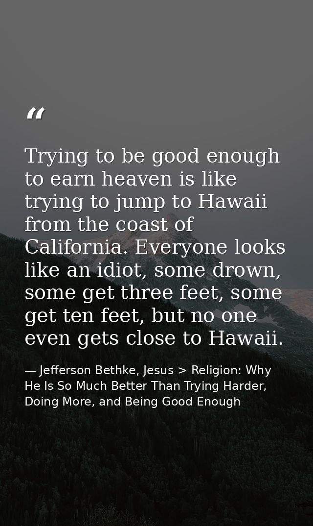 Trying to be good enough to earn heaven is like trying to jump to Hawaii from the coast of California. Everyone looks li — Jefferson Bethke, Jesus > Religion: Why He Is So Much Better Than Trying Harder, Doing More, and Being Good Enough