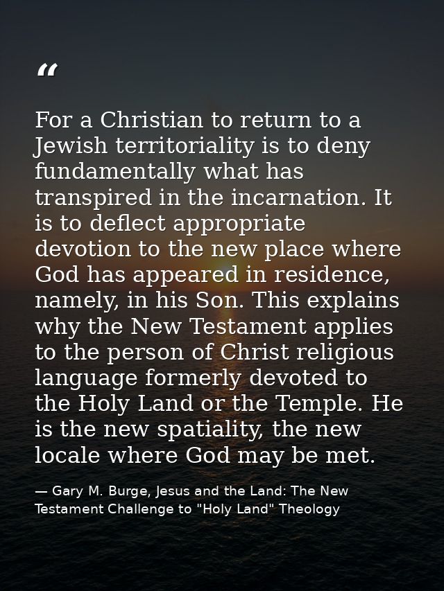 For a Christian to return to a Jewish territoriality is to deny fundamentally what has transpired in the incarnation. It — Gary M. Burge, Jesus and the Land: The New Testament Challenge to "Holy Land" Theology
