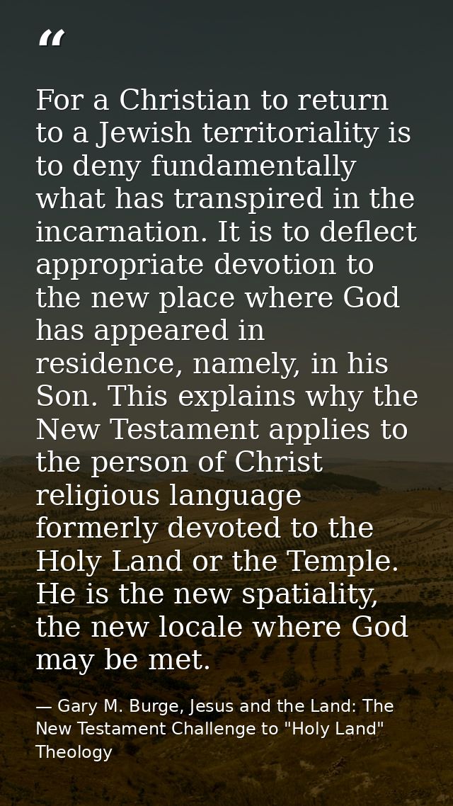 For a Christian to return to a Jewish territoriality is to deny fundamentally what has transpired in the incarnation. It — Gary M. Burge, Jesus and the Land: The New Testament Challenge to "Holy Land" Theology