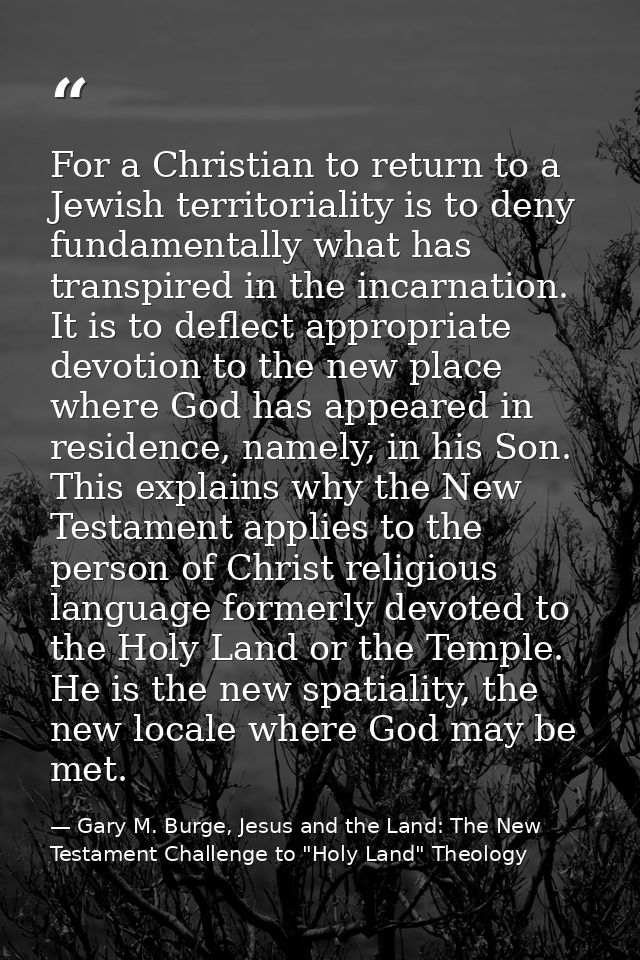 For a Christian to return to a Jewish territoriality is to deny fundamentally what has transpired in the incarnation. It — Gary M. Burge, Jesus and the Land: The New Testament Challenge to "Holy Land" Theology