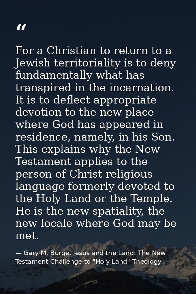 For a Christian to return to a Jewish territoriality is to deny fundamentally what has transpired in the incarnation. It — Gary M. Burge, Jesus and the Land: The New Testament Challenge to "Holy Land" Theology