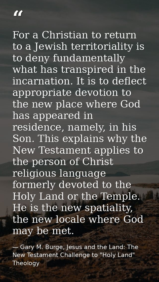 For a Christian to return to a Jewish territoriality is to deny fundamentally what has transpired in the incarnation. It — Gary M. Burge, Jesus and the Land: The New Testament Challenge to "Holy Land" Theology