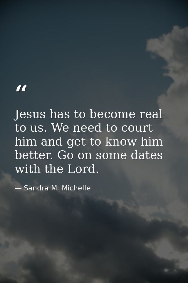Jesus has to become real to us. We need to court him and get to know him better. Go on some dates with the Lord. — Sandra M. Michelle
