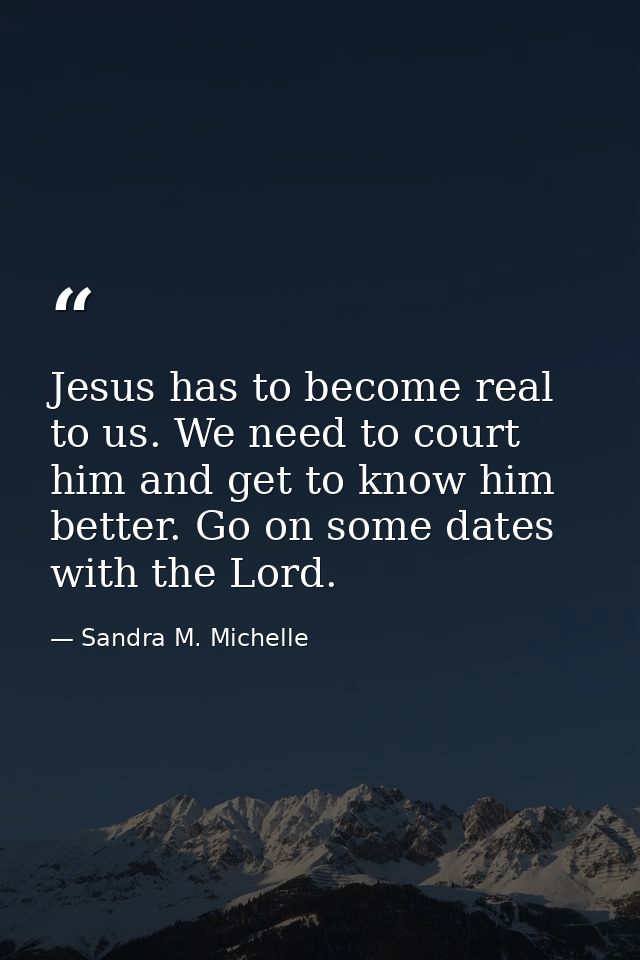Jesus has to become real to us. We need to court him and get to know him better. Go on some dates with the Lord. — Sandra M. Michelle