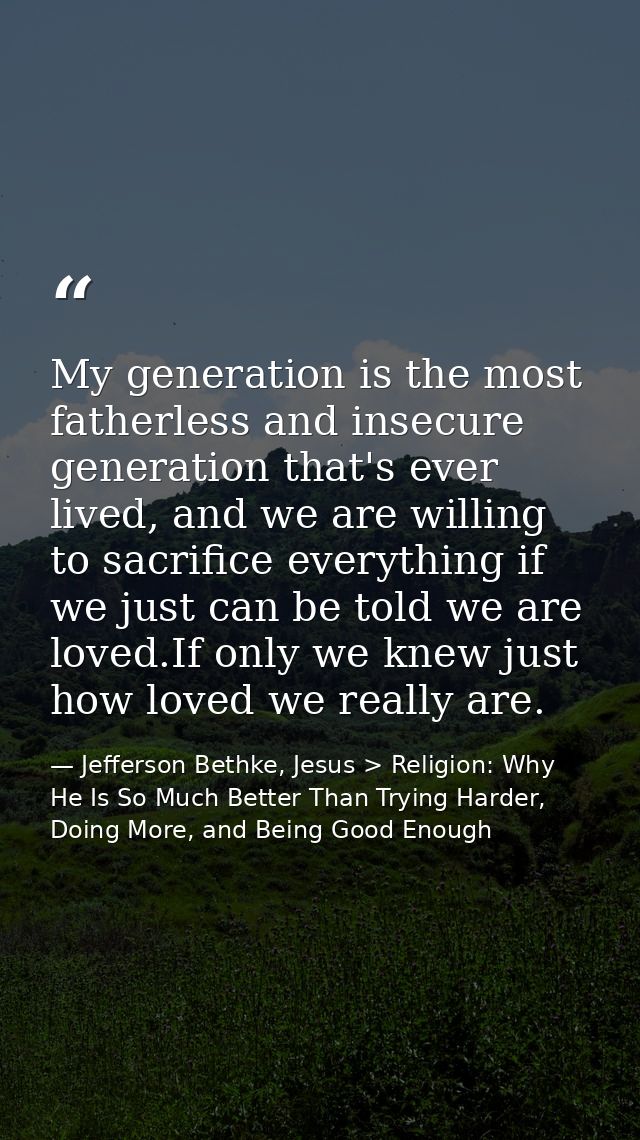 My generation is the most fatherless and insecure generation that's ever lived, and we are willing to sacrifice everythi — Jefferson Bethke, Jesus > Religion: Why He Is So Much Better Than Trying Harder, Doing More, and Being Good Enough
