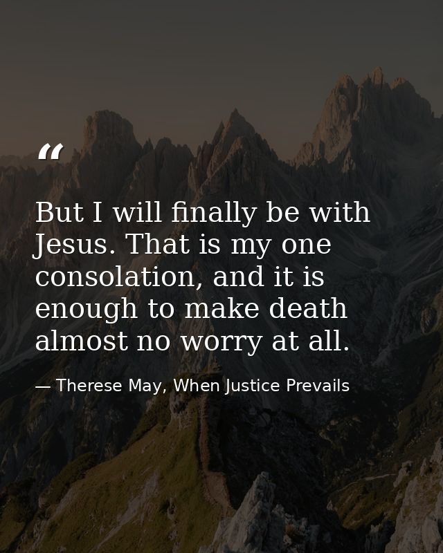 But I will finally be with Jesus. That is my one consolation, and it is enough to make death almost no worry at all. — Therese May, When Justice Prevails