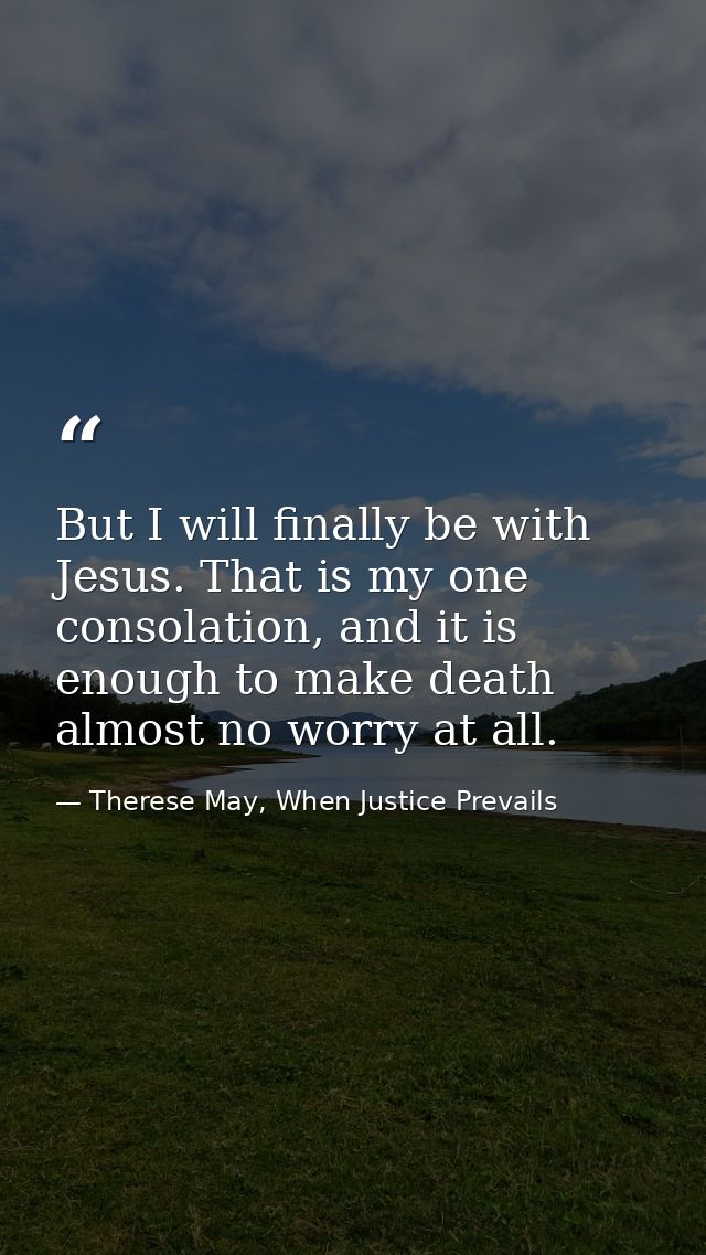 But I will finally be with Jesus. That is my one consolation, and it is enough to make death almost no worry at all. — Therese May, When Justice Prevails