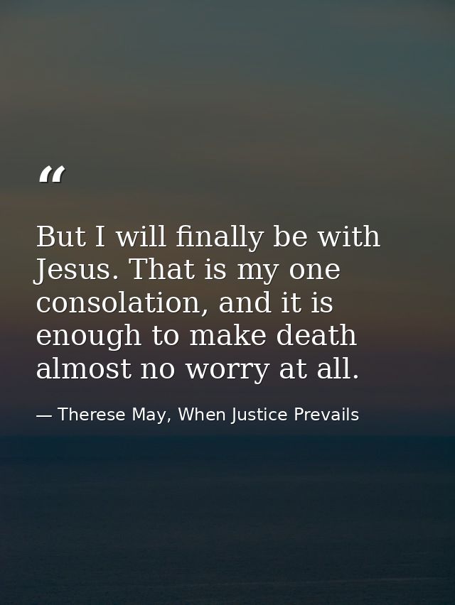 But I will finally be with Jesus. That is my one consolation, and it is enough to make death almost no worry at all. — Therese May, When Justice Prevails
