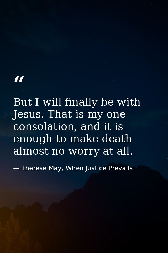 But I will finally be with Jesus. That is my one consolation, and it is enough to make death almost no worry at all. — Therese May, When Justice Prevails