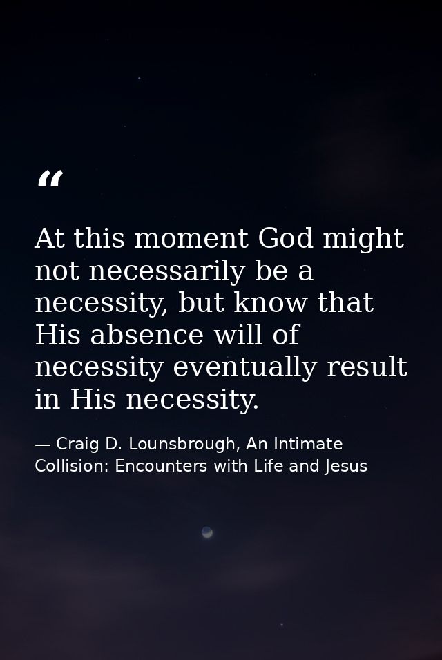 At this moment God might not necessarily be a necessity, but know that His absence will of necessity eventually result i — Craig D. Lounsbrough, An Intimate Collision: Encounters with Life and Jesus