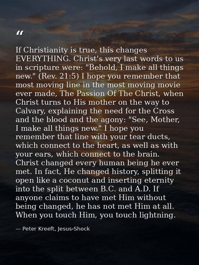 If Christianity is true, this changes EVERYTHING. Christ's very last words to us in scripture were: "Behold, I make all  — Peter Kreeft, Jesus-Shock