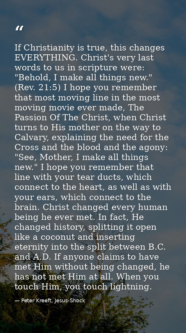 If Christianity is true, this changes EVERYTHING. Christ's very last words to us in scripture were: "Behold, I make all  — Peter Kreeft, Jesus-Shock