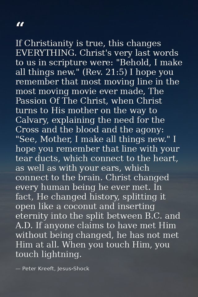 If Christianity is true, this changes EVERYTHING. Christ's very last words to us in scripture were: "Behold, I make all  — Peter Kreeft, Jesus-Shock