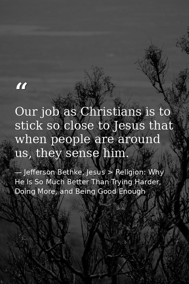Our job as Christians is to stick so close to Jesus that when people are around us, they sense him. — Jefferson Bethke, Jesus > Religion: Why He Is So Much Better Than Trying Harder, Doing More, and Being Good Enough