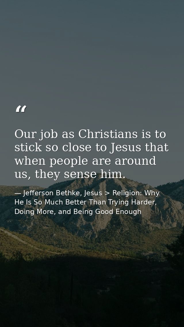 Our job as Christians is to stick so close to Jesus that when people are around us, they sense him. — Jefferson Bethke, Jesus > Religion: Why He Is So Much Better Than Trying Harder, Doing More, and Being Good Enough