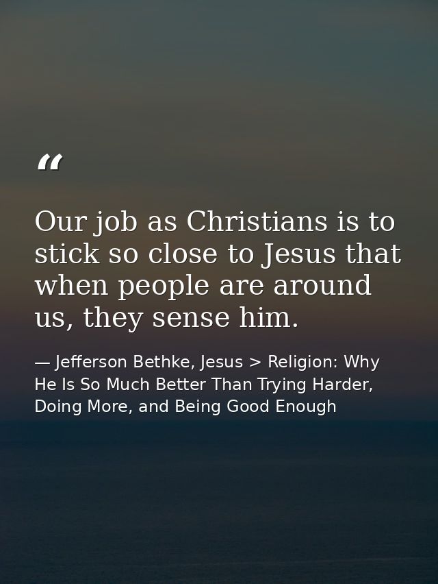 Our job as Christians is to stick so close to Jesus that when people are around us, they sense him. — Jefferson Bethke, Jesus > Religion: Why He Is So Much Better Than Trying Harder, Doing More, and Being Good Enough