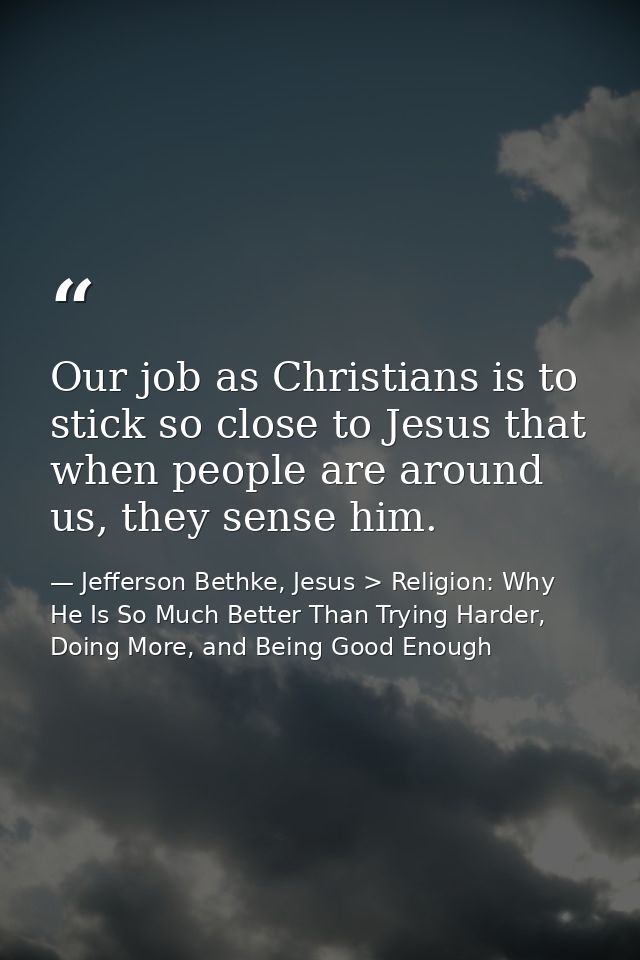 Our job as Christians is to stick so close to Jesus that when people are around us, they sense him. — Jefferson Bethke, Jesus > Religion: Why He Is So Much Better Than Trying Harder, Doing More, and Being Good Enough