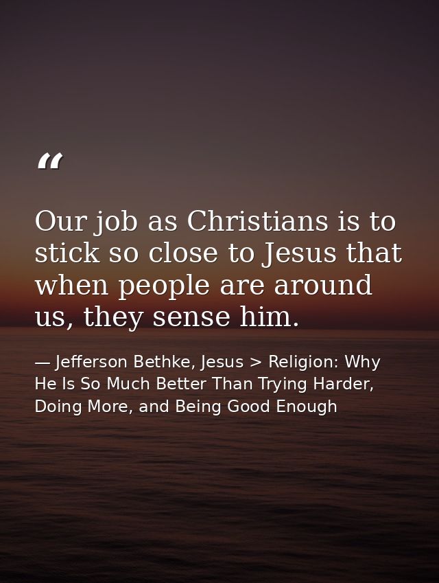 Our job as Christians is to stick so close to Jesus that when people are around us, they sense him. — Jefferson Bethke, Jesus > Religion: Why He Is So Much Better Than Trying Harder, Doing More, and Being Good Enough
