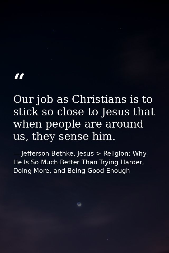 Our job as Christians is to stick so close to Jesus that when people are around us, they sense him. — Jefferson Bethke, Jesus > Religion: Why He Is So Much Better Than Trying Harder, Doing More, and Being Good Enough