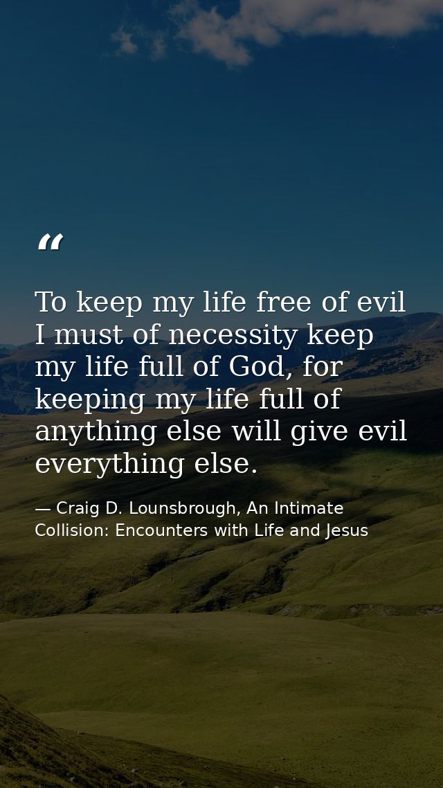 To keep my life free of evil I must of necessity keep my life full of God, for keeping my life full of anything else wil — Craig D. Lounsbrough, An Intimate Collision: Encounters with Life and Jesus