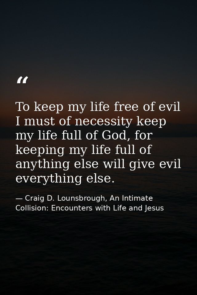To keep my life free of evil I must of necessity keep my life full of God, for keeping my life full of anything else wil — Craig D. Lounsbrough, An Intimate Collision: Encounters with Life and Jesus